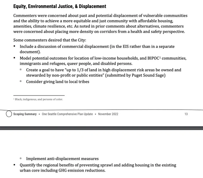 Equity, Environmental Justice, & Displacement
Commenters were concerned about past and potential displacement of vulnerable communities
and the ability to achieve a more equitable and just community with affordable housing,
amenities, climate resilience, etc. As noted in prior comments about alternatives, commenters
were concerned about placing more density on corridors from a health and safety perspective.
Some commenters desired that the City:
 Include a discussion of commercial displacement (in the EIS rather than in a separate
document).
 Model potential outcomes for location of low-income households, and BIPOC1 communities,
immigrants and refugees, queer people, and disabled persons.
 Create a goal to have “up to 1/3 of land in high displacement risk areas be owned and
stewarded by non-profit or public entities” (submitted by Puget Sound Sage)
 Consider giving land to local tribes
1 Black, indigenous, and persons of color.
Scoping Summary ▪ One Seattle Comprehensive Plan Updat