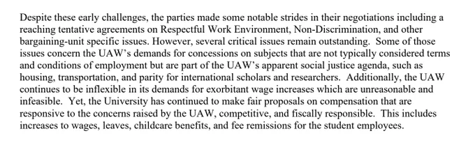Screen shot of a paragraph in a PDF. White background with black text reads: “Despite these early challenges, the parties made some notable strides in their negotiations including a
reaching tentative agreements on Respectful Work Environment, Non-Discrimination, and other bargaining-unit specific issues. However, several critical issues remain outstanding. Some of those
issues concern the UAW’s demands for concessions on subjects that are not typically considered terms
and conditions of employment but are part of the UAW’s apparent social justice agenda, such as housing, transportation, and parity for international scholars and researchers. Additionally, the UAW continues to be inflexible in its demands for exorbitant wage increases which are unreasonable and infeasible. Yet, the University has continued to make fair proposals on compensation that are
responsive to the concerns raised by the UAW, competitive, and fiscally responsible. 