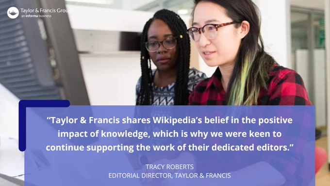 Photo of two people at a computer with the following quote by Tracy Roberts (Editorial Director, Taylor & Francis): "Taylor & Francis shares Wikipedia's belief in the positive impact of knowledge, which is why we were so keen to continue supporting the work of their dedicated editors."