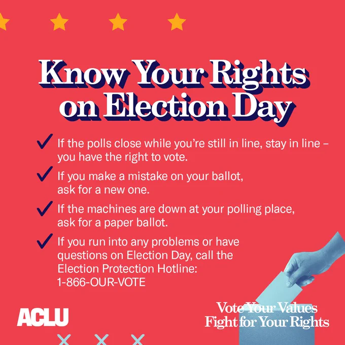 Red graphic with text that reads: 
?Know your Rights on Election Day
If the polls close while you?re still in line, stay in line ? you have the right to vote.
If you make a mistake on your ballot, ask for a new one.
If the machines are down at your polling place, ask for a paper ballot.
If you run into any problems or have questions on Election Day, call the Election Protection Hotline: 1-866-OUR-VOTE?
There are yellow stars in the top left corner, and a graphic of a hand putting a ballot into a ballot box in the bottom right corner. Over top that graphic reads: ?vote your values fight for your rights?