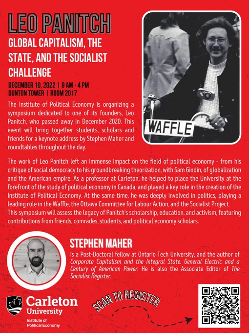 LEO PANITCH
Global Capitalism, The State and The Socialist Challenge. 
December 10, 2022. 9am to 4pm. Dunton Tower, Room 2017. 
The Institute of Political Economy is organizing a symposium dedicated to one of its founders, Leo
Panitch, who passed away in December 2020. This event will bring together student, scholars and
friends for a keynote address by Stephen Maher and roundtables throughout the day.

