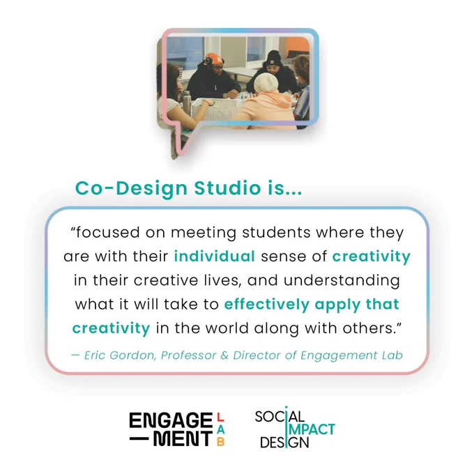 Co-Design Studio is “focused on meeting students where they are with their individual sense of creativity in their creative lives, and understanding what it will take to effectively apply that creativity in the world along with others.” — Eric Gordon, Professor & Director of Engagement Lab