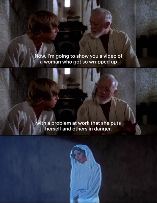 top two panels are obi-wan saying to luke "now, i'm going to show you a video of a woman who got so wrapped up with a problem at work that she puts herself and others in danger." the third panel is an image of leia in her hologram