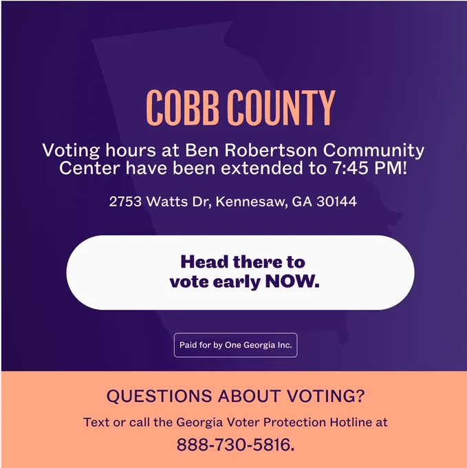 A graphic with text that says:

Cobb County: Voting hours at Ben Robertson Community Center have been extended to 7:45 PM!

2753 Watts Dr, Kennesaw, GA 30144

Head there to vote early NOW.

Questions about voting? Text or call the Georgi Voter Protection Hotline at 888-730-5816