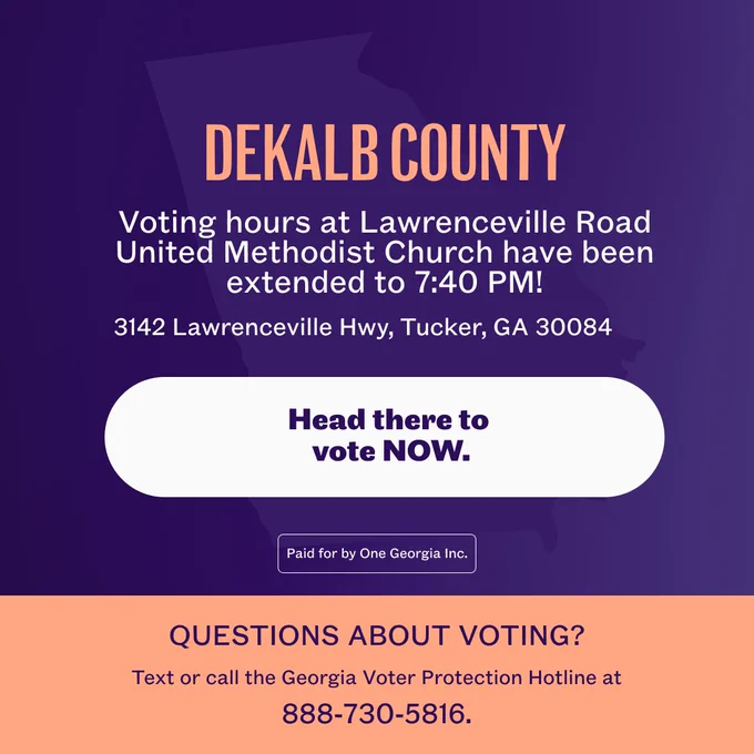A graphic with text that says:

DEKALB COUNTY: Voting hours at Lawrenceville Road United Methodist Church have been extended to 7:40 PM!
3142 Lawrenceville Hwy, Tucker, GA 30084

Head there to vote NOW.

Questions about voting? Text or call the Georgia Voter Protection Hotline at 888-730-5816