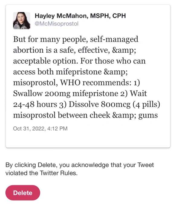 A screenshot of a notice from Twitter that includes a tweet from Hayley that says, “But for many people, self-managed abortion is a safe, effective, & acceptable option. For those who can access both mifepristone & misoprostol, WHO recommends: 1)
Swallow 200mg mifepristone 2) Wait
24-48 hours 3) Dissolve 800mcg (4 pills)
misoprostol between cheek & gums.” Under the tweet, the text from Twitter reads, “By clicking delete you acknowledge that your Tweet violated the Twitter Rules” next to a red “Delete” button.