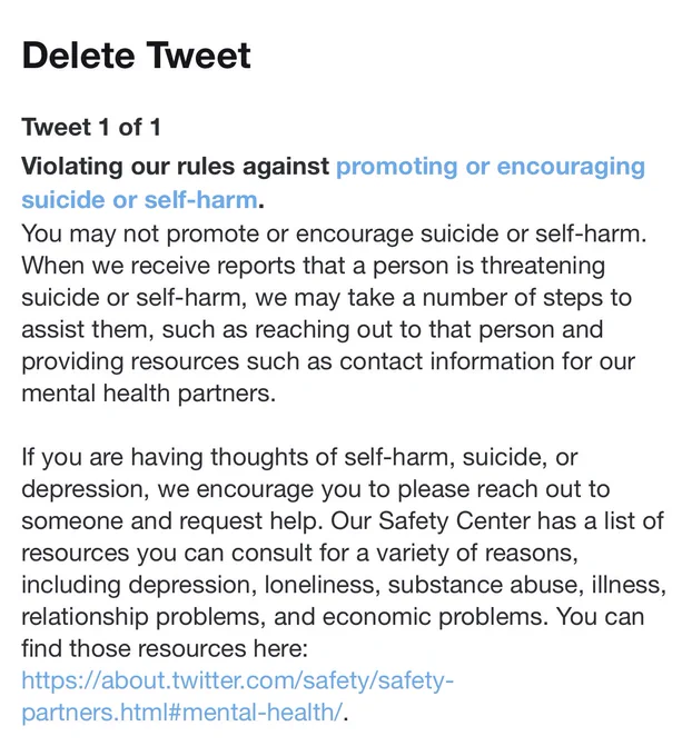 A screenshot of a notice from Twitter that says, “Delete Tweet. Violating our rules against promoting or encouraging suicide or self-harm. You may not promote or encourage suicide or self-harm. When we receive reports that a person is threatening
suicide or self-harm, we may take a number of steps to assist them, such as reaching out to that person and providing resources such as contact information for our mental health partners.”