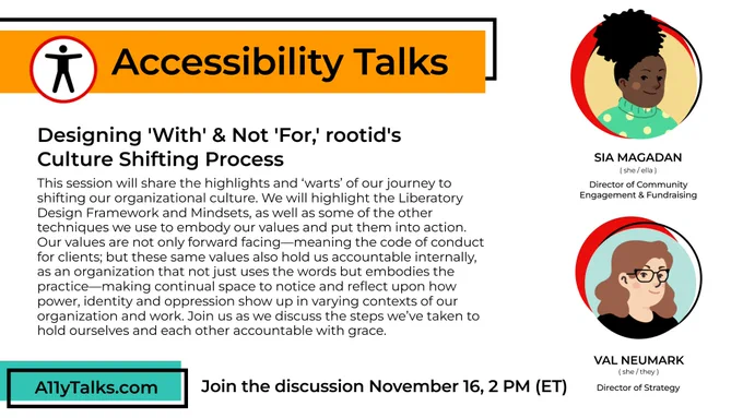 Accessibility Talks: Designing 'With' & Not 'For,' rootid's Culture Shifting Process. This session will share the highlights and ‘warts’ of our journey to shifting our organizational culture. We will highlight the Liberatory Design Framework and Mindsets, as well as some of the other techniques we use to embody our values and put them into action. Our values are not only forward facing—meaning the code of conduct for clients; but these same values also hold us accountable internally, as an organization that not just uses the words but embodies the practice—making continual space to notice and reflect upon how power, identity and oppression show up in varying contexts of our organization and work. Join us as we discuss the steps we’ve taken to hold ourselves and each other accountable with grace. Sia Magadan (she/ella), Director of Community Engagement & Fundraising. Val Neumark (she/the), Director of Strategy. Join the discussion November 16, 2pm ET. A11yTalks.com