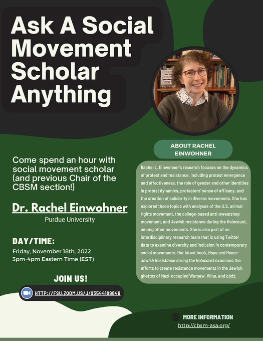 Green/black flyer with the title "Ask A Social Movement Scholar Anything." Left text reads, "Come spend an hour with
social movement scholar (and previous Chair of the CBSM section!) Dr. Rachel Winwohner, Purdue University. Day/time Friday, November 18th, 2022, 3pm-4pm Eastern Time (EST). Join us! HTTP://FSU.ZOOM.US/J/93544199846". To the right of the image is a picture of Dr. Einwohner. Below image reads, "ABOUT RACHEL
EINWOHNER. Rachel L. Einwohner's research focuses on the dynamics of protest and resistance, including protest emergence and effectiveness, the role of gender and other identities in protest dynamics, protesters’ sense of efficacy, and the creation of solidarity in diverse movements. She has explored these topics with analyses of the U.S. animal rights movement, the college-based anti-sweatshop movement, and Jewish resistance during the Holocaust, among other movements. ..."