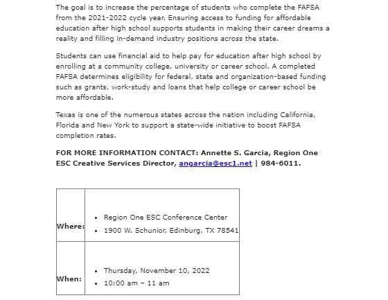 The goal is to increase the percentage of students who complete the FAFSA from the 2021-2022 cycle year. Ensuring access to funding for affordable education after high school supports students in making their career dreams a reality and filling in-demand industry positions across the state.
Students can use financial aid to help pay for education after high school by enrolling at a community college, university or career school. A completed FAFSA determines eligibility for federal, state and organization-based funding such as grants, work-study and loans that help college or career school be more affordable.
Texas is one of the numerous states across the nation including California, Florida and New York to support a state-wide initiative to boost FAFSA completion rates.
 
Where:	 
•	Region One ESC Conference Center
•	1900 W. Schunior, Edinburg, TX 78541
 
When:	 
•	Thursday, November 10, 2022
•	10:00 am – 11 am

