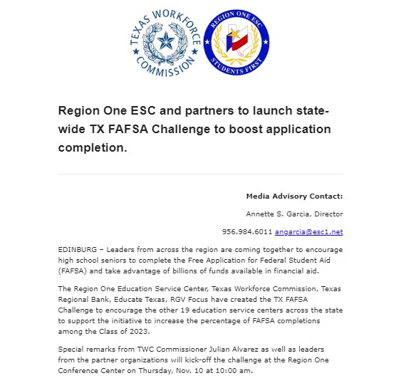 Region One ESC and partners to launch state-wide TX FAFSA Challenge to boost application completion.
________________________________________
Media Advisory Contact:
Annette S. Garcia, Director
956.984.6011 angarcia@esc1.net
EDINBURG – Leaders from across the region are coming together to encourage high school seniors to complete the Free Application for Federal Student Aid (FAFSA) and take advantage of billions of funds available in financial aid.
The Region One Education Service Center, Texas Workforce Commission, Texas Regional Bank, Educate Texas, RGV Focus have created the TX FAFSA Challenge to encourage the other 19 education service centers across the state to support the initiative to increase the percentage of FAFSA completions among the Class of 2023.
Special remarks from TWC Commissioner Julian Alvarez as well as leaders from the partner organizations will kick-off the challenge at the Region One Conference Center on Thursday, Nov. 10 at 10:00 am.
