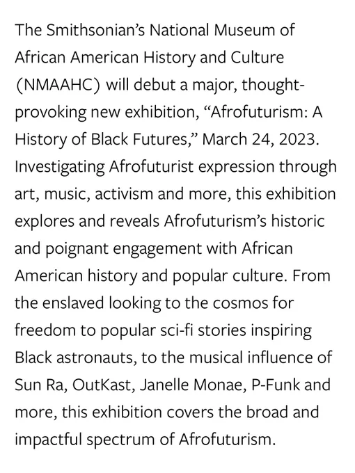 The Smithsonian’s National Museum of African American History and Culture (NMAAHC) will debut a major, thought-provoking new exhibition, “Afrofuturism: A History of Black Futures,” March 24, 2023. Investigating Afrofuturist expression through art, music, activism and more, this exhibition explores and reveals Afrofuturism’s historic and poignant engagement with African American history and popular culture. From the enslaved looking to the cosmos for freedom to popular sci-fi stories inspiring Black astronauts, to the musical influence of Sun Ra, OutKast, Janelle Monae, P-Funk and more, this exhibition covers the broad and impactful spectrum of Afrofuturism.