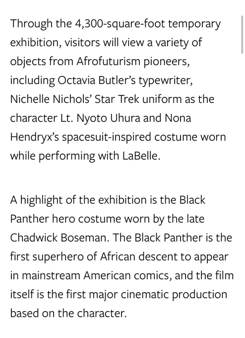 Through the 4,300-square-foot temporary exhibition, visitors will view a variety of objects from Afrofuturism pioneers, including Octavia Butler’s typewriter, Nichelle Nichols’ Star Trek uniform as the character Lt. Nyoto Uhura and Nona Hendryx’s spacesuit-inspired costume worn while performing with LaBelle.

A highlight of the exhibition is the Black Panther hero costume worn by the late Chadwick Boseman. The Black Panther is the first superhero of African descent to appear in mainstream American comics, and the film itself is the first major cinematic production based on the character.