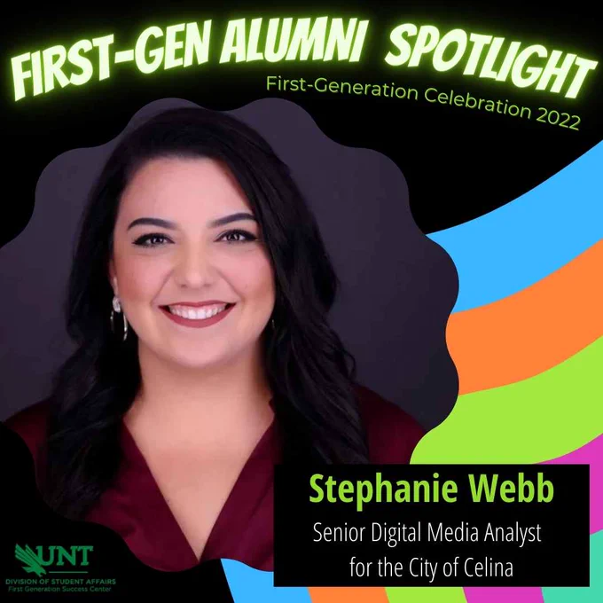 Image is black with neon accents. There is a picture of a smiling woman with long brown hair. The text reads "First-Gen Alumni Spotlight" First Generation Celebration 2022. Stephanie Webb, Senior Digital Media Analyst for the City of Celina." There is a logo for UNT: Division of Student Affairs, First Generation Success Center in the bottom corner.