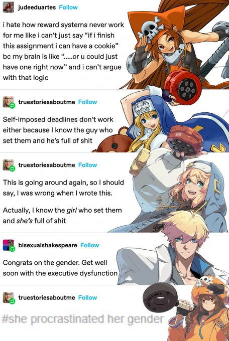 a five-part tumblr post by users jude eduartes, true stories about me, and bisexual shakespeare. i have added a guilty gear character to each part. it now reads as follows.

May (GGXX era): i hate how reward systems never work for me like i can’t just say “if i finish this assignment i can have a cookie” bc my brain is like “…..or u could just have one right now” and i can’t argue with that logic
Bridget (GGXX era): Self-imposed deadlines don’t work either because I know the guy who set them and he’s full of shit
Bridget (GGST era): This is going around again, so I should say, I was wrong when I wrote this. Actually, I know the *girl* who set them and *she’s* full of shit
Ky (GGST era): Congrats on the gender. Get well soon with the executive dysfunction
May (GGST era): #she procrastinated her gender