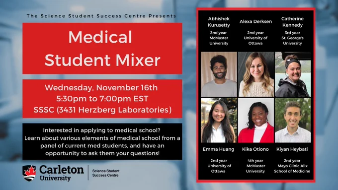 Poster with text. The text reads “The Science Student Success Centre Presents Medical School Mixer. Wednesday, November 16th, 5:30pm to 7:00pm EST. SSSC (3431 Herzberg Laboratories). Interested in applying to medical school? Learn about various elements of medical school from a panel of current med students, and have an opportunity to ask them your questions! Carleton University Science Student Success Centre. Abhishek Kurusetty, 2nd year McMaster University. Alexa Derksen, 2nd year University of Ottawa. Catherine Kennedy, 3rd year St. George's University. Emma Huang, 2nd year Universtiy of Ottawa. Kika Otiono, 4th year McMaster University. Kiyan Heybati, 2nd year Mayo Clinic Alix School of Medicine."