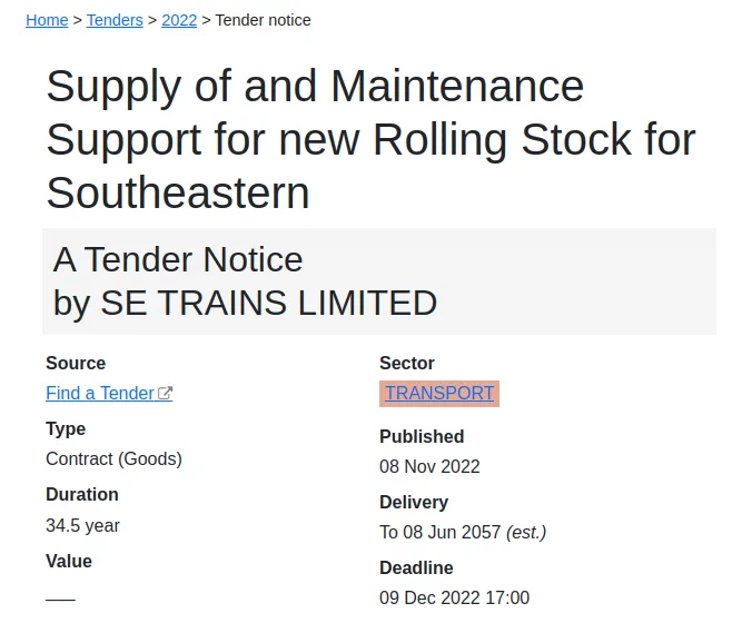 Supply of and Maintenance Support for new Rolling Stock for Southeastern

A Tender Notice by SE TRAINS LIMITED

Duration 34.5 year

Published 08 Nov 2022
Delivery To 08 Jun 2057 (est.)
Deadline 09 Dec 2022 17:00

The quantity of vehicles in the core order will be between 350 and 570, with an option for up to 70 additional vehicles (these quantities have been calculated using an assumed 20m vehicle length).

The key requirements of the new vehicles will include (but not be limited to):

o full compatibility with Southeastern infrastructure (excluding High Speed 1 infrastructure)

o full compliance with all applicable accessibility regulations (PRM NTSN)

o interiors suitable for metro & mainline operation

o toilets

o air conditioning

o inclusion of options for traction batteries with capability for operation in depots and sidings without the need for external power supply, and with the capability to operate on the main line where power supply is not available due to isolations or…