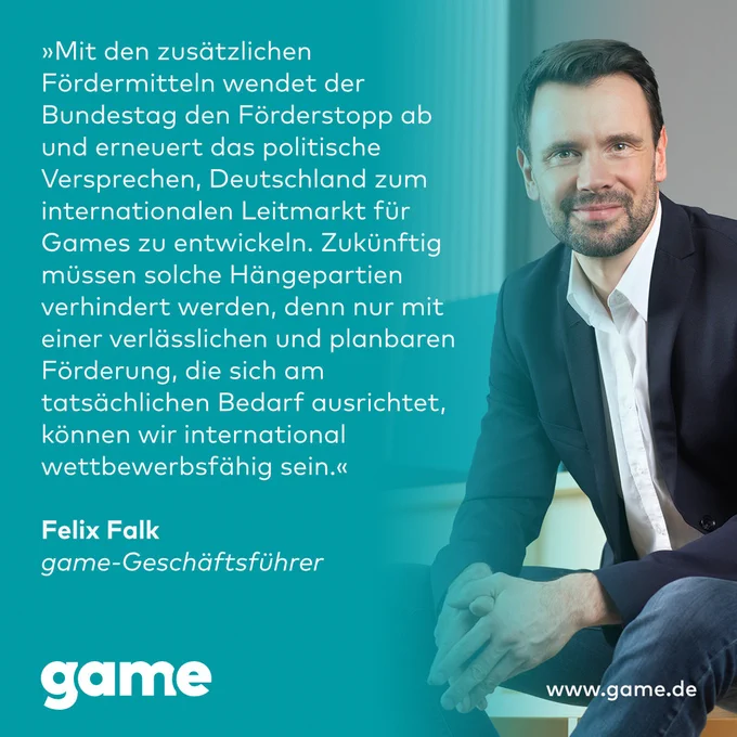 „Mit den zusätzlichen Fördermitteln wendet der Bundestag den Förderstopp ab und erneuert das politische Versprechen, Deutschland zum internationalen Leitmarkt für Games zu entwickeln. Zukünftig müssen solche Hängepartien verhindert werden, denn nur mit einer verlässlichen und planbaren Förderung, die sich am tatsächlichen Bedarf ausrichtet, können wir international wettbewerbsfähig sein.“

Felix Falk
game-Geschäftsführer