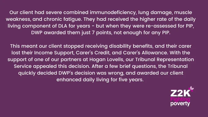 Our client had severe combined immunodeficiency, lung damage, muscle weakness, and chronic fatigue. They had received the higher rate of the daily living component of DLA for years - but when they were re-assessed for PIP, DWP awarded them just 7 points, not enough for any PIP.

This meant our client stopped receiving disability benefits, and their carer lost their Income Support, Carer's Credit, and Carer's Allowance. With the support of one of our partners at Hogan Lovells, our Tribunal Representation Service appealed this decision. After a few brief questions, the Tribunal quickly decided DWP’s decision was wrong, and awarded our client enhanced daily living for five years.
