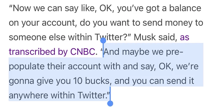 Extract from the linked article. The quote from Melon Husk “And maybe we pre-populate their account with and say, OK, we’re gonna give you 10 bucks, and you can send it anywhere within Twitter.” is highlighted.

Because rumour has it that this is what Husk did back at PayPal and the company way losing billions until a grown-up stepped in, removed him and stopped the idiocy.