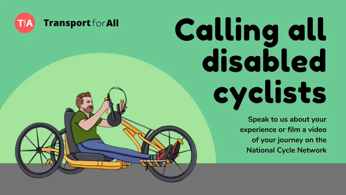 Text Reads: Calling all disabled cyclists. Speak to us about your experience or film a video of your journey on the National Cycle Network. To the left of text there is an illustration of a person riding a handcycle against a green background. The transport for all logo is in the top left corner. 