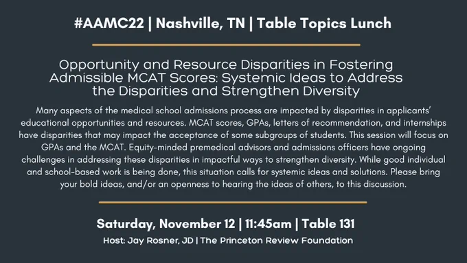 #AAMC22 | Nashville, TN | Table Topics Lunch
Opportunity and Resource Disparities in Fostering Admissible MCAT Scores: Systemic Ideas to Address the Disparities and Strengthen Diversity
Many aspects of the medical school admissions process are impacted by disparities in applicants’ educational opportunities and resources. MCAT scores, GPAs, letters of recommendation, and internships have disparities that may impact the acceptance of some subgroups of students. This session will focus on GPAs and the MCAT. Equity-minded premedical advisors and admissions officers have ongoing challenges in addressing these disparities in impactful ways to strengthen diversity. While good individual and school-based work is being done, this situation calls for systemic ideas and solutions. Please bring your bold ideas, and/or an openness to hearing the ideas of others, to this discussion.
Saturday, November 12 | 11:45am | Table 131
Host: Jay Rosner, JD | The Princeton Review Foundation