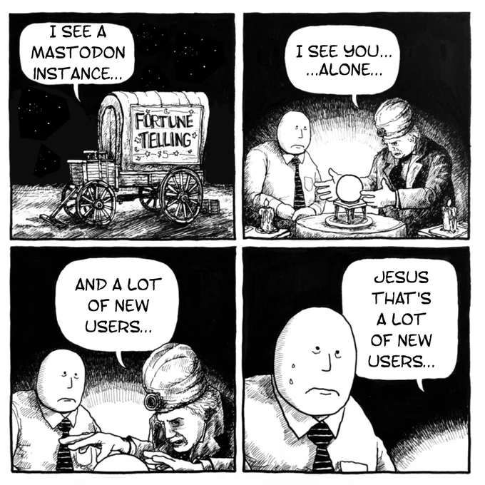 The "fortune teller" meme, but about Mastodon:

I see a Mastodon instance...
I see you... alone...
And a lot of new users...
Jesus that's a lot of new users...