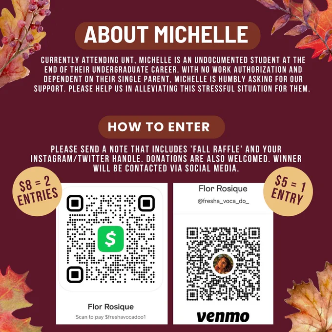 [image 2] burgundy background with fall leaves on the four corners reads: MORE ABOUT MICHELLE: Currently attending UNT, Michelle is an undocumented student at the end of their undergraduate career. With no work authorization and dependent on their single parent, Michelle is humbly asking for our support. Please help us in alleviating this stressful situation for them. Bottom text reads: HOW TO ENTER - Please send a note that includes ‘fall raffle’ and your instagram/twitter handle. Donations are also welcomed. Winner will be contacted via social media.  Bottom includes screenshot of the Cash App & Venmo QR Code. $5 = 1 entry and $8 = 2 entries