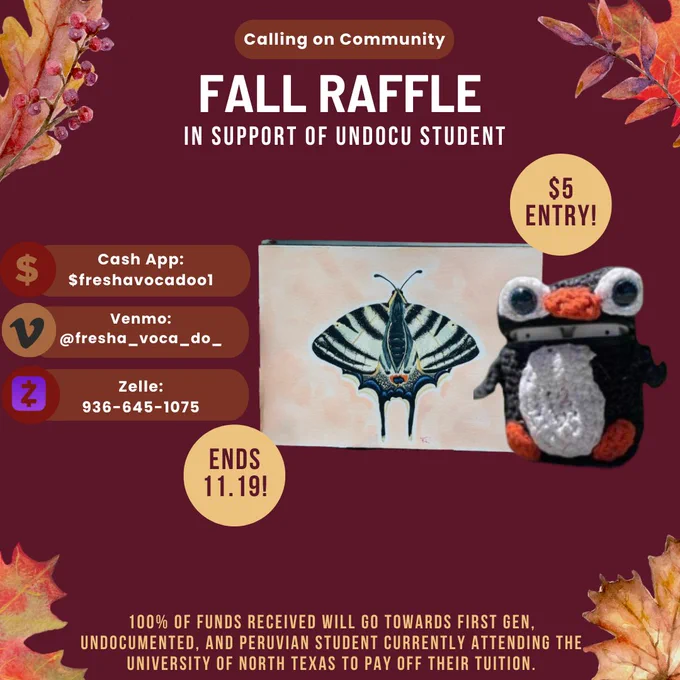 [image 1] burgundy background with fall leaves on the four corners also included is a crochet penguin headphone case sitting next to a butterfly painting. Next to the items, another text reads: $5 entry and Ends 11.19! Center text reads: Calling on Community! FALL RAFFLE IN SUPPORT OF UNDOCU STUDENT  Circle figure includes different ways to send in funds: Cash App: $freshavocadoo1 Venmo: @fresha_voca_do_ , Zelle: 936-645-1075. Bottom text reads: 100% of funds received will go towards first gen, undocumented, and peruvian student currently attending the university of north texas to pay off their tuition.  