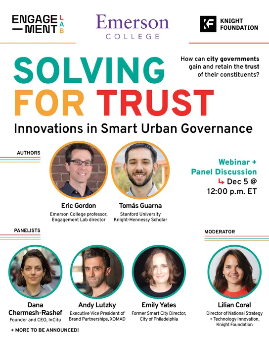 Engagement Lab, Emerson College, Knight Foundation

Solving for Trust: Innovations in Smart Urban Governance

Webinar   Panel Discussion
↳ Dec 5 @ 12:00 p.m. ET

How can city governments gain and retain the trust of their constituents?

authorsEric Gordon, Emerson College professor, Engagement Lab Director
Tomás Guarna, Stanford University Knight-Hennessy Scholar

panelistsLilian Coral, Director of National Strategy   Technology Innovation, Knight Foundation (https://knightfoundation.org/)

Andy Lutzky
Executive Vice President of Brand Partnerships, XOMAD (https://xomad.com/)

Dana Chermesh-Rashef
Founder and CEO, InCitu (https://www.incitu.us/)

Emily Yates
Former Smart City Director (https://www.phila.gov/programs/smartcityphl/) ,
City of Philadelphia

  more panelists to be announced!