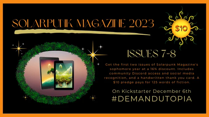 Solarpunk Magazine 2023 crowd funder $10 tier. Issues 7-8. 
Get the first two issues of Solarpunk Magazine's sophomore year at a 16% discount. Includes community Discord access and social media recognition, and a handwritten thank you card. A $10 pledge pays for 125 words of fiction.
On Kickstarter December 6th
#DemandUtopia