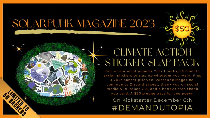 Solarpunk Magazine 2023 crowd funder, $50 tier: Climate Action Sticker Slap Pack. One of our most popular Year 1 perks, 50 climate action stickers to slap up wherever you want. Plus a 2023 subscription to Solarpunk Magazine, community Discord access, thank you on social media & in Issues 7-8, and a handwritten thank you card. Limited to 50 backers.
A $50 pledge pays for one poem.
On Kickstarter December 6th
#DemandUtopia