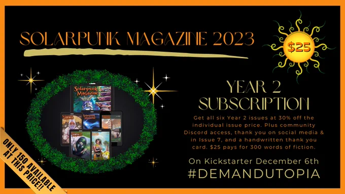 Solarpunk Magazine 2023 crowd funder $25 tier. 2023 Subscription. Get all six Year 2 issues at 30% off the individual issue price. Plus community Discord access, thank you on social media & in Issue 7, and a handwritten thank you card. 
Only 150 available at this price.
$25 pays for 300 words of fiction.
On Kickstarter December 6th
#DemandUtopia