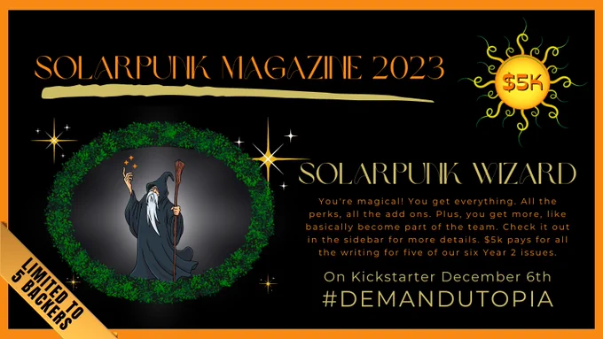 Solarpunk Magazine 2023 crowd funder, $5,000 tier: Solarpunk Superhero. You're magical! You get everything. All the perks, all the add ons. Plus, you get more, like basically become part of the team. Check it out in the sidebar for more details. 
$5k pays for all the writing for five of our six Year 2 issues.
Limited to 5 Backers
On Kickstarter December 6th
#DemandUtopia