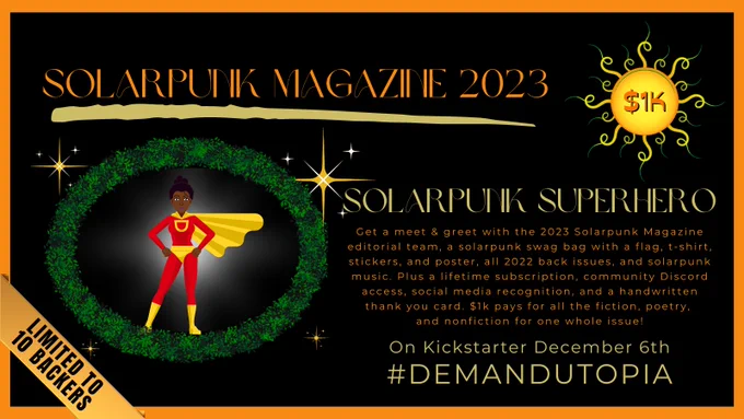 Solarpunk Magazine 2023 crowd funder, $1,000 tier: Solarpunk Superhero. Get a meet & greet with the 2023 Solarpunk Magazine editorial team, a solarpunk swag bag with a flag, t-shirt, stickers, and poster, all 2022 back issues, and solarpunk music. Plus a lifetime subscription, community Discord access, social media recognition, and a handwritten thank you card. 
$1k pays for all the fiction, poetry, and nonfiction for one whole issue!
Limited to 10 Backers
On Kickstarter December 6th
#DemandUtopia
