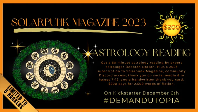 Solarpunk Magazine 2023 crowd funder, $200 tier: Astrology Reading. Get a 60 minute astrology reading by expert astrologer Deborah Norton. Plus a 2023 subscription to Solarpunk Magazine, community Discord access, thank you on social media & in Issues 7-12, and a handwritten thank you card. 
$200 pays for 2,500 words of fiction.
Limited to 5 Backers
On Kickstarter December 6th
#DemandUtopia