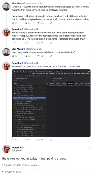 Elon Musk @elonmusk
I was told ~1200 RPCs independently by several engineers at Twitter, which matches # of microservices. The ex-employee is wrong. Same app in US takes ~2 secs to refresh (too long), but ~20 secs in India, due to bad batching/verbose comms. Actually useful data transferred is low.

Popeska @Popeska 
The batching is done server-side where the initial client request doesn't matter - GraphQL resolves the request across the microservices and then sends it back. The internal graph is the same regardless of request origin

Elon Musk @elonmusk 2h
How many serial requests are made by app to refresh timeline?

Popeska
Just one! You can look at your network tab in Chrome - it's this one.
[screenshot of… a list of codey stuff]

Popeska
(have not worked at twitter - just poking around)