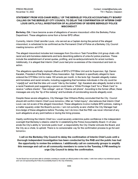 STATEMENT FROM VICE-CHAIR MIZELL* OF THE BERKELEY POLICE ACCOUNTABILITY BOARD* CALLING ON THE BERKELEY CITY COUNCIL TO DELAY THE CONFIRMATION OF INTERIM CHIEF LOUIS UNTIL A FULL INVESTIGATION OF ALLEGATIONS OF SEVERE BERKELEY POLICE MISCONDUCT 

Berkeley, CA: I have become aware of allegations of severe misconduct within the Berkeley Police Department. These allegations come from a former BPD officer.

Currently, Interim Chief Jennifer Louis, who served as a Captain during the period of the alleged misconduct, is scheduled to be confirmed as the Permanent Chief of Police at a Berkeley City Council meeting tomorrow at 6 PM.  

The alleged misconduct includes text messages from Downtown Task Force/Bike Unit group chats with racist and anti-homeless statements and texts describing patterns of unlawful police practices. These include the establishment of arrest quotas, profiling, and rewards/punishments for arrest numbers. 