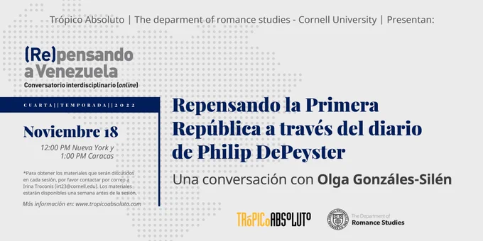  Trópico Absoluto y el Departamento de Estudios Romances de la Universidad de Cornell se complacen en presentar la Cuarta Temporada de la serie de conversatorios (online) (Re)pensando a Venezuela.

Sesión #4
La Primera República a través del diario de Philip DePeyster. Una conversación con Olga González-Silén.

Viernes, 18 de noviembre, a las 12pm hora de Nueva York ​​/ 1pm hora de Caracas.

Join Zoom Meeting
https://cornell.zoom.us/j/97013921890...
Meeting ID: 970 1392 1890
Passcode: 266493

Los textos de la sesión estarán disponibles una semana antes del evento. Para tener acceso a ellos pueden escribir a Irina Troconis: irt23@cornell.edu