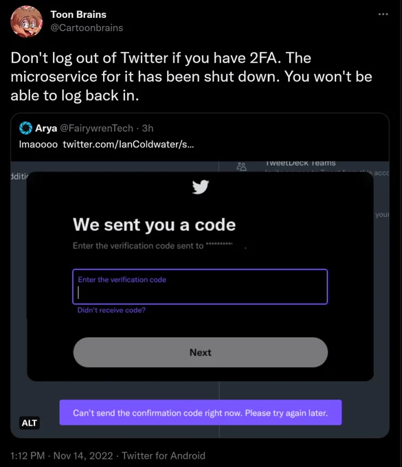 Tweet from @Cartoonbrains: 'Don't log out of Twitter if you have 2FA. The microservice for it has been shut down. You won't be able to log back in.', quotetweeting @FairywrenTech with a screenshot of the verification system erroring out.