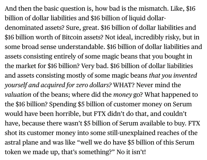 And then the basic question is, how bad is the mismatch. Like, $16 billion of dollar liabilities and $16 billion of liquid dollar-denominated assets? Sure, great. $16 billion of dollar liabilities and $16 billion worth of Bitcoin assets? Not ideal, incredibly risky, but in some broad sense understandable. $16 billion of dollar liabilities and assets consisting entirely of some magic beans that you bought in the market for $16 billion? Very bad. $16 billion of dollar liabilities and assets consisting mostly of some magic beans that you invented yourself and acquired for zero dollars? WHAT? Never mind the valuation of the beans; where did the money go? What happened to the $16 billion? Spending $5 billion of customer money on Serum would have been horrible, but FTX didn’t do that, and couldn’t have, because there wasn’t $5 billion of Serum available to buy. FTX shot its customer money into some still-unexplained reaches of the astral plane and was like “well we do have $5 billion of this
