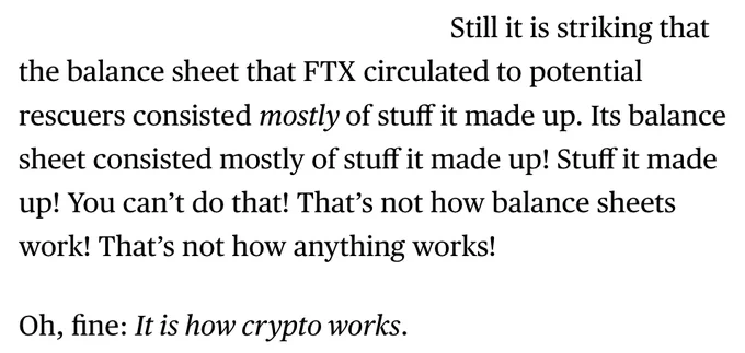  Still it is striking that the balance sheet that FTX circulated to potential rescuers consisted mostly of stuff it made up. Its balance sheet consisted mostly of stuff it made up! Stuff it made up! You can’t do that! That’s not how balance sheets work! That’s not how anything works!

Oh, fine: It is how crypto works. 