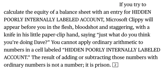  If you try to calculate the equity of a balance sheet with an entry for HIDDEN POORLY INTERNALLY LABELED ACCOUNT, Microsoft Clippy will appear before you in the flesh, bloodshot and staggering, with a knife in his little paper-clip hand, saying “just what do you think you’re doing Dave?” You cannot apply ordinary arithmetic to numbers in a cell labeled “HIDDEN POORLY INTERNALLY LABELED ACCOUNT.” The result of adding or subtracting those numbers with ordinary numbers is not a number; it is prison. 