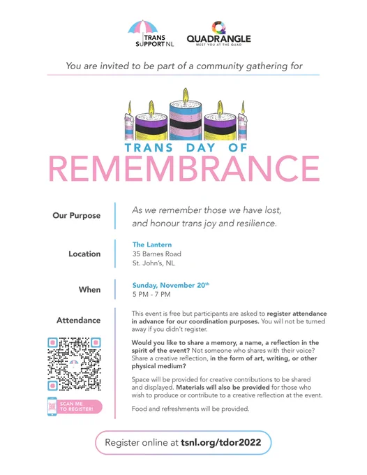 Poster with logos of TSNL and Quadrangle NL at the top, graphics of candles, and reads:

You are invited to be part of a community gathering for:

Trans Day of Remembrance

Our purpose: As we remember those we have lost, and honour trans joy and resilience

Location: The Lantern, 35 Barnes Road, St. John's, NL

When: Sunday, November 20th, 5pm-7pm

Attendance: This event is free but participants are asked to register attendance in advance for our coordination purposes. You will not be turned away if you don't register. 

Would you like to share a memory, a name, a reflection in the spirit of the event? Not someone who shares with their voice? Share a creative reflection, in the form of art, writing, or other physical medium?

Space will be provided for creative contributions to be shared and displayed. Materials will also be provided for those who wish to produce or contribute to a creative reflection at the event. 

Food and refreshments provided.

Register online at tsnl.org/tdor2022