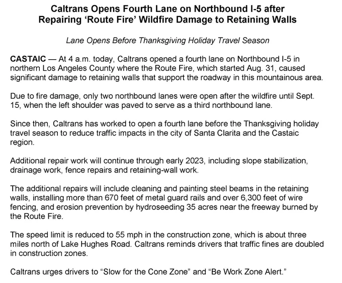 A written statement from Caltrans announcing the following news: At 4 a.m. today, November 15, 2022, Caltrans opened a fourth lane on Northbound I-5 in northern Los Angeles County where the Route Fire, which started Aug. 31, caused significant damage to retaining walls that support the roadway in this mountainous area.  Due to fire damage, only two northbound lanes were open after the wildfire until Sept. 15, when the left shoulder was paved to serve as a third northbound lane.  Since then, Caltrans has worked to open a fourth lane before the Thanksgiving holiday travel season to reduce traffic impacts in the city of Santa Clarita and the Castaic region.   Additional repair work will continue through early 2023, including slope stabilization, drainage work, fence repairs and retaining-wall work.   The speed limit is reduced to 55 mph in the construction zone, which is about three miles north of Lake Hughes Road in Castaic.