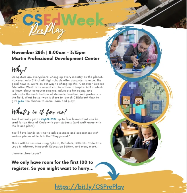 Image of a Flyer with circles featuring minecraft, students, and adults engaing in tech.
Why?

Computers are everywhere, changing every industry on the planet. However, only 51% of all high schools offer computer science. The good news is, we're on our way to changing this! Computer Science Education Week is an annual call to action to inspire K-12 students to learn about computer science, advocate for equity, and celebrate the contributions of students, teachers, and partners in the field. What better way is there to launch CSEdWeek than to give YOU the chance to come learn and play!

https://bit.ly/CSPrePlay

CSEdWeek

PrePlay

What's in it for me?

You'll actually get to experience up to four lessons that can be used for an Hour of Code with your students (and walk away with the lesson plans).



You'll have hands on time to ask questions and experiment with various pieces of tech in the "Playground."



There will be sessions using Sphero, Cubelets, Littlebits Code Kits, Lego Minds
