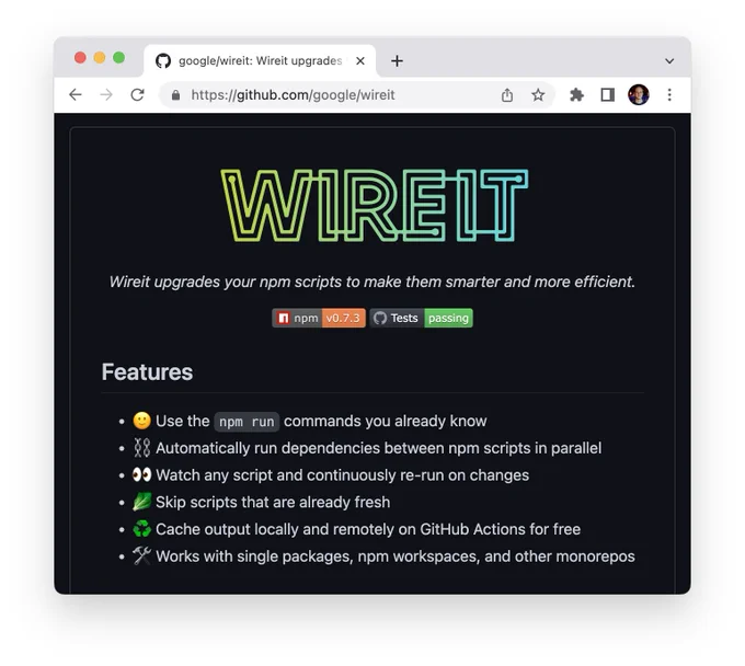 Wireit upgrades your npm scripts to make them smarter and more efficient.

npm: v0.7.3
Tests: passing

Features
- Use the npm run commands you already know
- Automatically run dependencies between npm scripts in parallel
- Watch any script and continuously re-run on changes
- Skip scripts that are already fresh
- Cache output locally and remotely on GitHub Actions for free
- Works with single packages, npm workspaces, and other monorepos