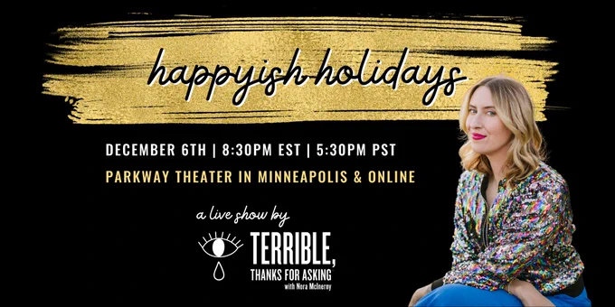 photo of TTFA host Nora McInerny (a very tall white woman with blonde hair) wearing a multi-colored sequin jacket and hot pink lipstick. text accompanying the photo reads: "Happyish Holidays, a live show by Terrible Thanks for Asking / December 6th / 8:30PM EST / 5:30PM PST / Parkway Theater in Minneapolis and Online"