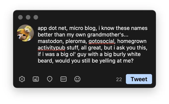 tweet compose window that reads "app dot net, micro blog, i know these names better than my own grandmother's...  mastodon, pleroma, gotosocial, homegrown activitypub stuff, all great, but i ask you this, if i was a big ol' guy with a big burly white beard, would you still be yelling at me?"