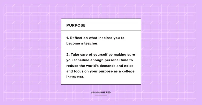 Purpose

1. Reflect on what inspired you to become a teacher. 

2. Take care of yourself by making sure you schedule enough personal time to reduce the world's demands and noise and focus on your purpose as a college instructor.